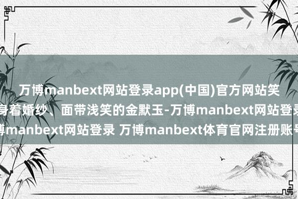 万博manbext网站登录app(中国)官方网站笑脸推辞；他的爱妻则是身着婚纱、面带浅笑的金默玉-万博manbext网站登录 万博manbext体育官网注册账号