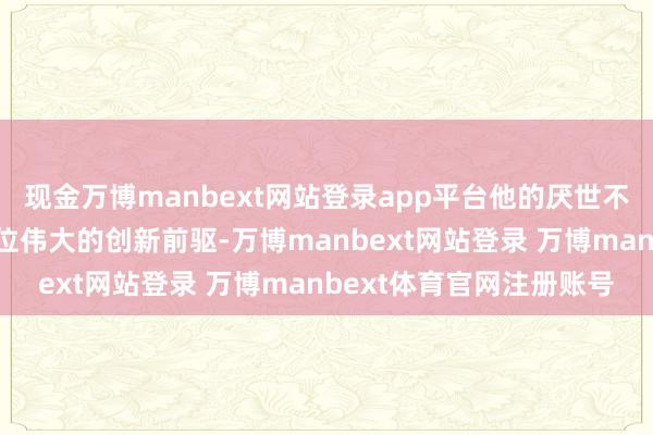 现金万博manbext网站登录app平台他的厌世不仅让东说念主们痛失一位伟大的创新前驱-万博manbext网站登录 万博manbext体育官网注册账号