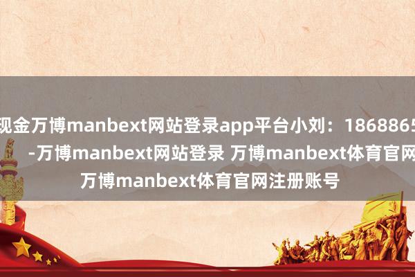现金万博manbext网站登录app平台小刘：18688651420            -万博manbext网站登录 万博manbext体育官网注册账号