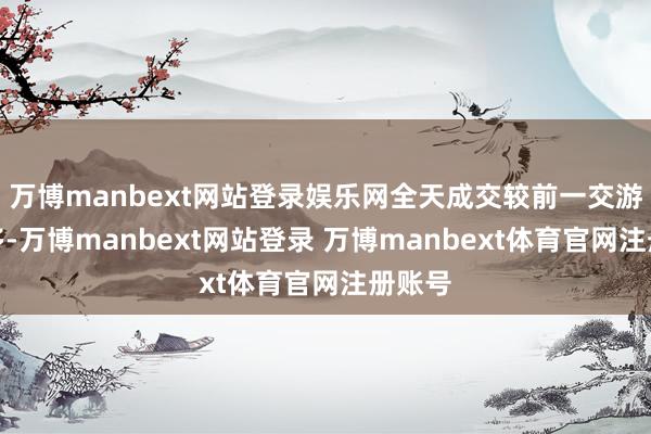 万博manbext网站登录娱乐网全天成交较前一交游日增多-万博manbext网站登录 万博manbext体育官网注册账号