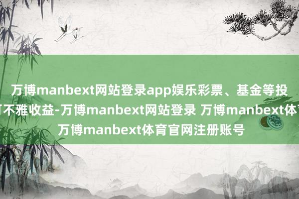 万博manbext网站登录app娱乐彩票、基金等投资都可能带来可不雅收益-万博manbext网站登录 万博manbext体育官网注册账号