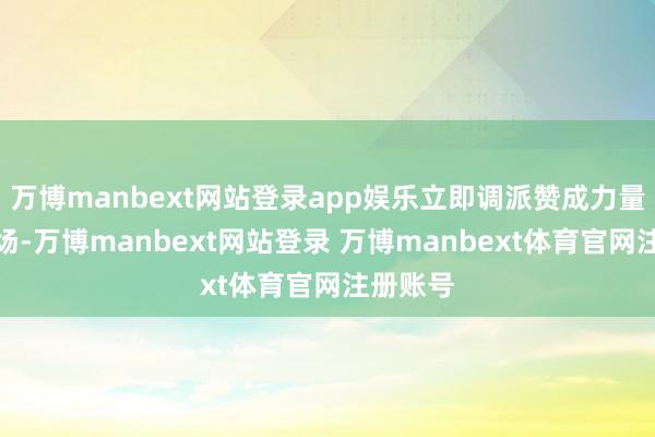 万博manbext网站登录app娱乐立即调派赞成力量赶赴现场-万博manbext网站登录 万博manbext体育官网注册账号