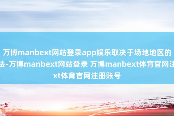 万博manbext网站登录app娱乐取决于场地地区的医保握法-万博manbext网站登录 万博manbext体育官网注册账号
