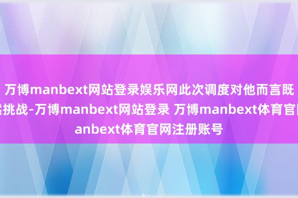 万博manbext网站登录娱乐网此次调度对他而言既是机遇亦然挑战-万博manbext网站登录 万博manbext体育官网注册账号