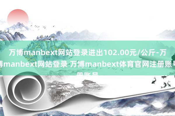 万博manbext网站登录进出102.00元/公斤-万博manbext网站登录 万博manbext体育官网注册账号
