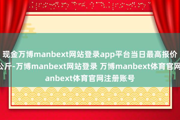 现金万博manbext网站登录app平台当日最高报价7.60元/公斤-万博manbext网站登录 万博manbext体育官网注册账号