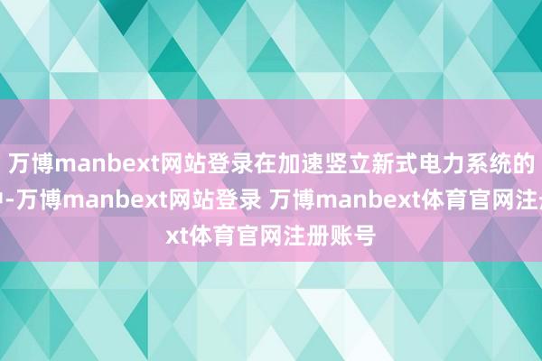 万博manbext网站登录在加速竖立新式电力系统的进程中-万博manbext网站登录 万博manbext体育官网注册账号
