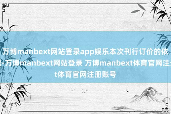 万博manbext网站登录app娱乐本次刊行订价的依据合理-万博manbext网站登录 万博manbext体育官网注册账号