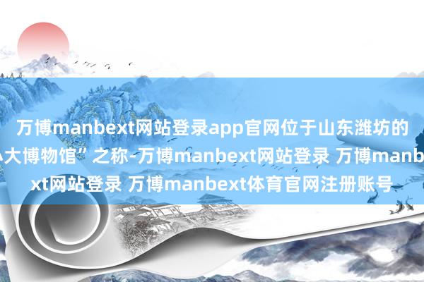 万博manbext网站登录app官网位于山东潍坊的青州市博物馆素有“小大博物馆”之称-万博manbext网站登录 万博manbext体育官网注册账号