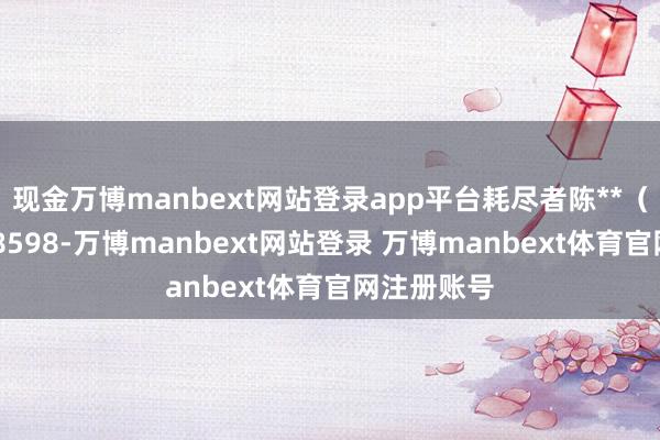 现金万博manbext网站登录app平台耗尽者陈**（手机尾号 8598-万博manbext网站登录 万博manbext体育官网注册账号