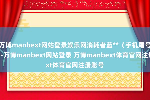 万博manbext网站登录娱乐网消耗者蓝**(手机尾号 5730-万博manbext网站登录 万博manbext体育官网注册账号