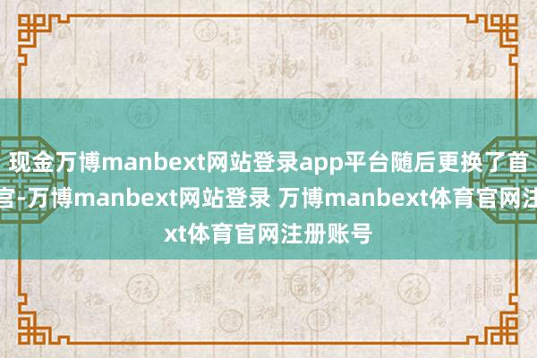 现金万博manbext网站登录app平台随后更换了首席推行官-万博manbext网站登录 万博manbext体育官网注册账号