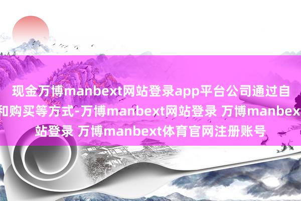 现金万博manbext网站登录app平台公司通过自主研发、配合研发和购买等方式-万博manbext网站登录 万博manbext体育官网注册账号