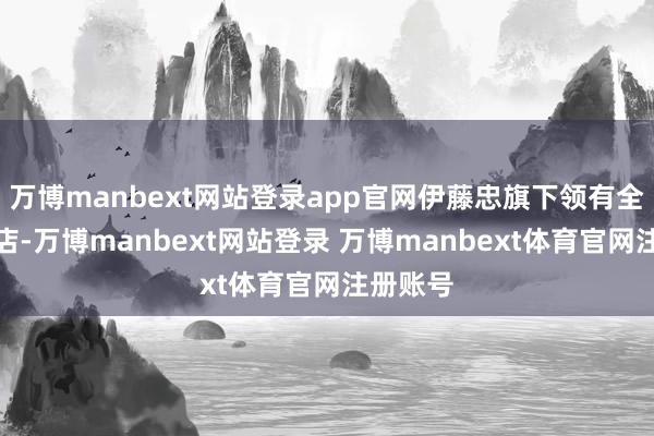 万博manbext网站登录app官网伊藤忠旗下领有全家便利店-万博manbext网站登录 万博manbext体育官网注册账号