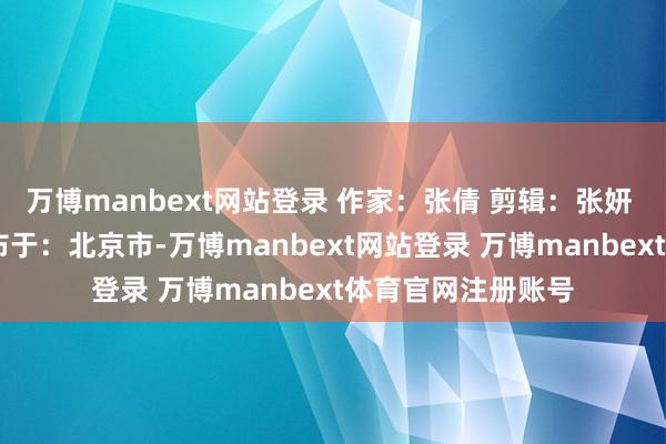 万博manbext网站登录 作家：张倩 剪辑：张妍 审核：刘爱玲 发布于：北京市-万博manbext网站登录 万博manbext体育官网注册账号