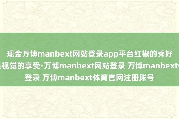 现金万博manbext网站登录app平台红椒的秀好意思光泽不单是是视觉的享受-万博manbext网站登录 万博manbext体育官网注册账号
