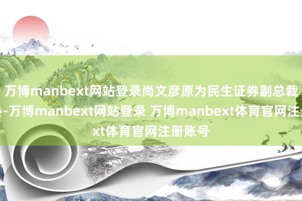 万博manbext网站登录尚文彦原为民生证券副总裁、执委-万博manbext网站登录 万博manbext体育官网注册账号