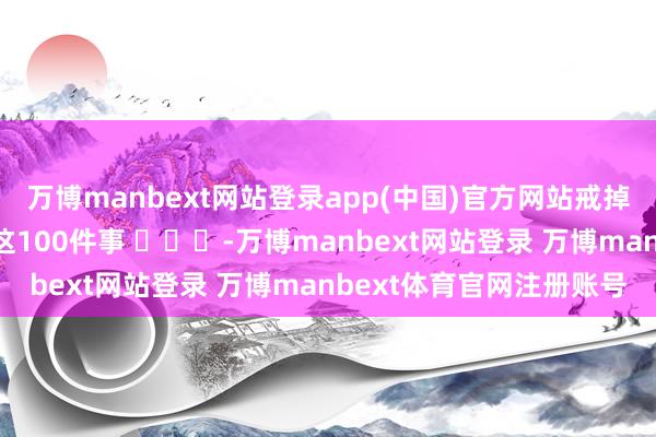 万博manbext网站登录app(中国)官方网站戒掉手机：并立时还能作念这100件事 ​​​-万博manbext网站登录 万博manbext体育官网注册账号