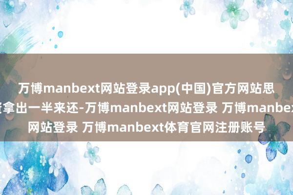 万博manbext网站登录app(中国)官方网站思要我方以后每月工资拿出一半来还-万博manbext网站登录 万博manbext体育官网注册账号