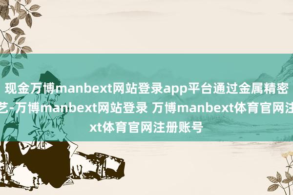 现金万博manbext网站登录app平台通过金属精密加工工艺-万博manbext网站登录 万博manbext体育官网注册账号