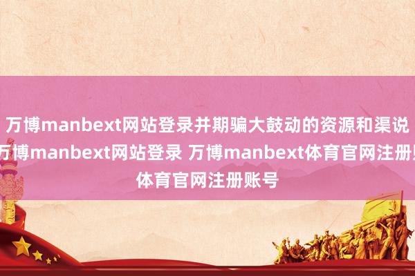 万博manbext网站登录并期骗大鼓动的资源和渠说念-万博manbext网站登录 万博manbext体育官网注册账号