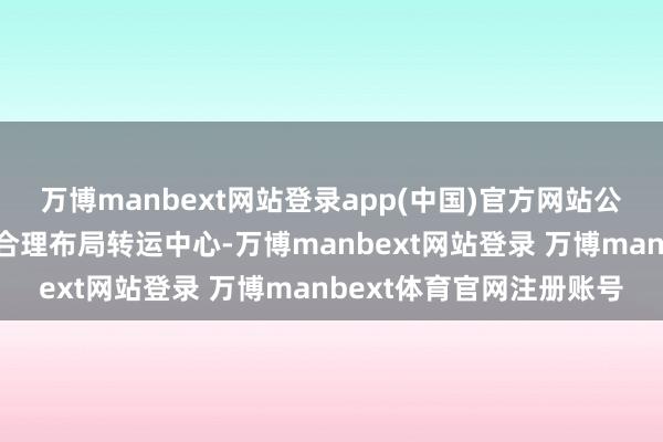万博manbext网站登录app(中国)官方网站公司将凭证公司产能蓄意合理布局转运中心-万博manbext网站登录 万博manbext体育官网注册账号