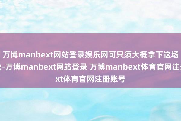 万博manbext网站登录娱乐网可只须大概拿下这场遇到战-万博manbext网站登录 万博manbext体育官网注册账号