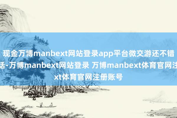 现金万博manbext网站登录app平台微交游还不错忍忍的话-万博manbext网站登录 万博manbext体育官网注册账号