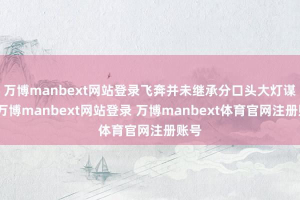 万博manbext网站登录飞奔并未继承分口头大灯谋划-万博manbext网站登录 万博manbext体育官网注册账号
