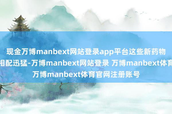 现金万博manbext网站登录app平台这些新药物的结构性增长相配迅猛-万博manbext网站登录 万博manbext体育官网注册账号