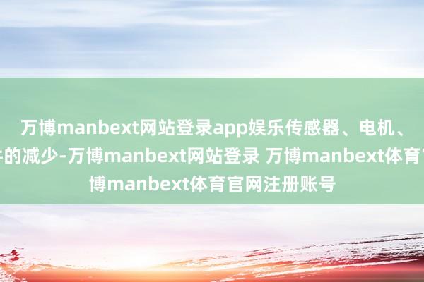 万博manbext网站登录app娱乐传感器、电机、重要等零部件的减少-万博manbext网站登录 万博manbext体育官网注册账号