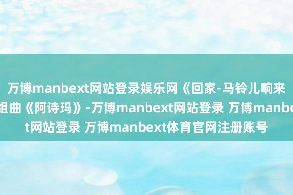 万博manbext网站登录娱乐网《回家-马铃儿响来玉鸟儿唱》选自交响组曲《阿诗玛》-万博manbext网站登录 万博manbext体育官网注册账号