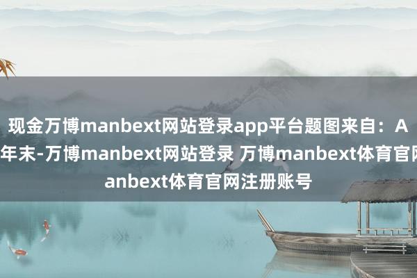 现金万博manbext网站登录app平台题图来自：AI 生成临连年末-万博manbext网站登录 万博manbext体育官网注册账号
