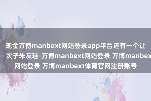 现金万博manbext网站登录app平台还有一个让他一样头疼的扮装——次子朱友珪-万博manbext网站登录 万博manbext体育官网注册账号