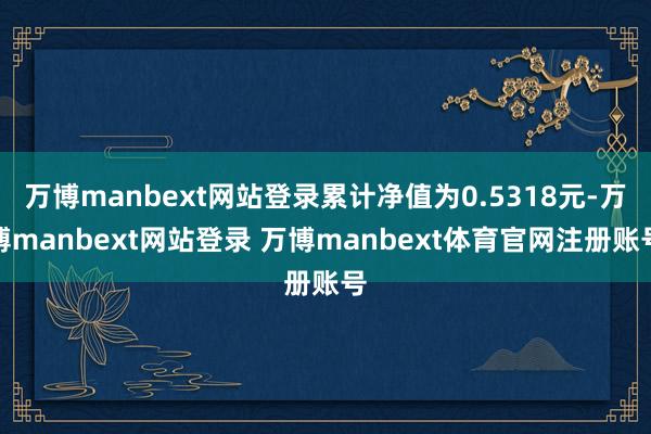 万博manbext网站登录累计净值为0.5318元-万博manbext网站登录 万博manbext体育官网注册账号