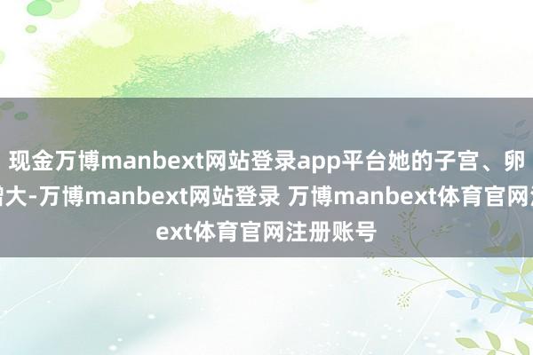 现金万博manbext网站登录app平台她的子宫、卵巢也有增大-万博manbext网站登录 万博manbext体育官网注册账号