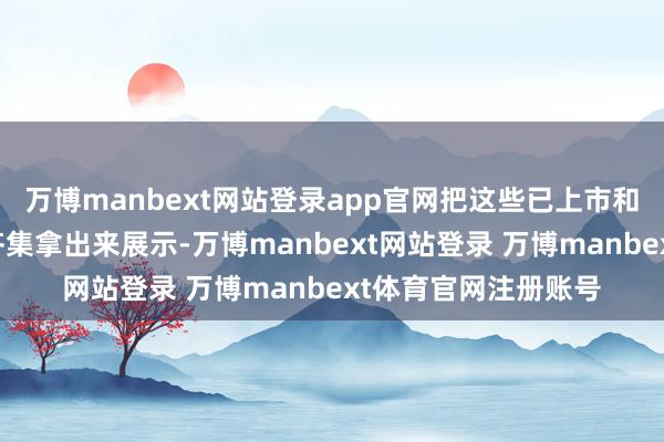 万博manbext网站登录app官网把这些已上市和谋划中的一些步伐齐集拿出来展示-万博manbext网站登录 万博manbext体育官网注册账号
