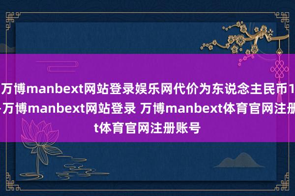 万博manbext网站登录娱乐网代价为东说念主民币1.0元-万博manbext网站登录 万博manbext体育官网注册账号