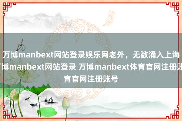 万博manbext网站登录娱乐网老外，无数涌入上海-万博manbext网站登录 万博manbext体育官网注册账号