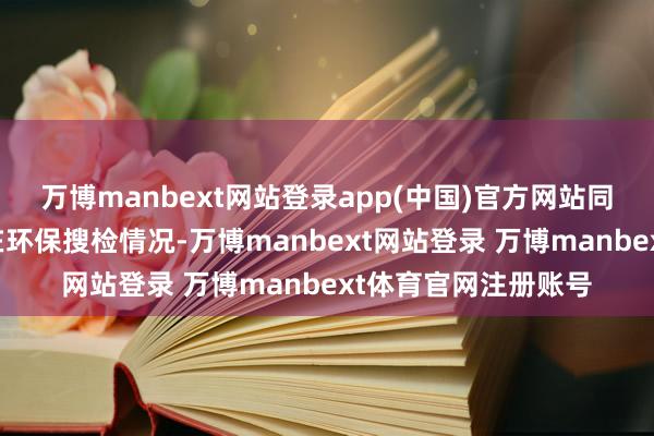 万博manbext网站登录app(中国)官方网站同期重复部分地区存在环保搜检情况-万博manbext网站登录 万博manbext体育官网注册账号