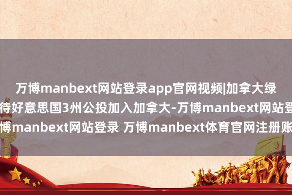 万博manbext网站登录app官网视频|加拿大绿党首领反击特朗普：接待好意思国3州公投加入加拿大-万博manbext网站登录 万博manbext体育官网注册账号