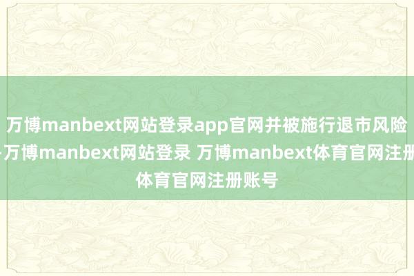 万博manbext网站登录app官网并被施行退市风险警示-万博manbext网站登录 万博manbext体育官网注册账号