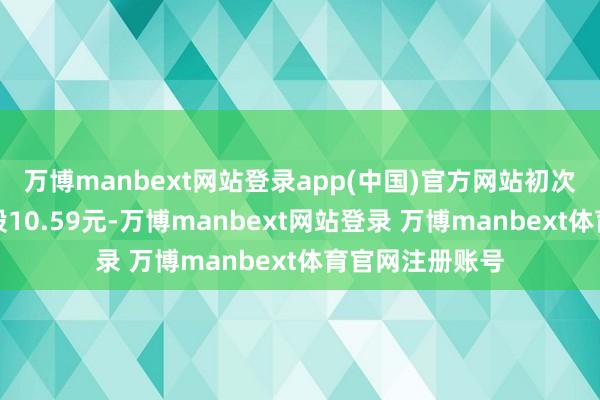 万博manbext网站登录app(中国)官方网站初次授予价钱为每股10.59元-万博manbext网站登录 万博manbext体育官网注册账号