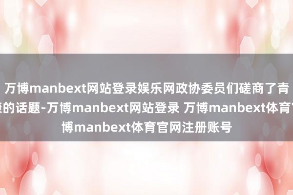 万博manbext网站登录娱乐网政协委员们磋商了青少年身心健康的话题-万博manbext网站登录 万博manbext体育官网注册账号