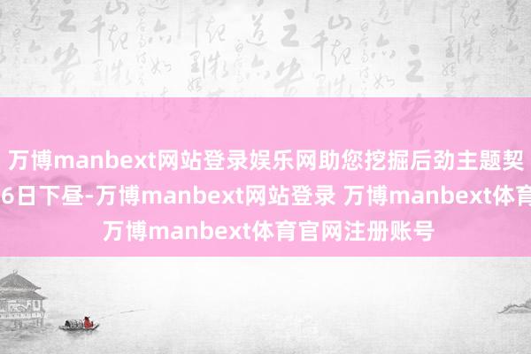 万博manbext网站登录娱乐网助您挖掘后劲主题契机！		1月16日下昼-万博manbext网站登录 万博manbext体育官网注册账号