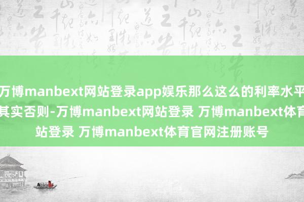 万博manbext网站登录app娱乐那么这么的利率水平算高吗? 其实否则-万博manbext网站登录 万博manbext体育官网注册账号