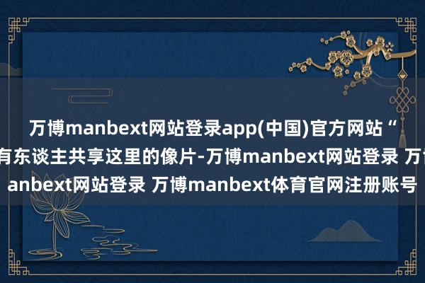 万博manbext网站登录app(中国)官方网站“咱们通过酬酢软件看到有东谈主共享这里的像片-万博manbext网站登录 万博manbext体育官网注册账号