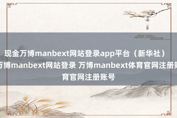 现金万博manbext网站登录app平台（新华社）    -万博manbext网站登录 万博manbext体育官网注册账号