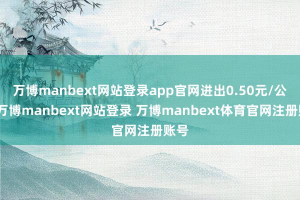 万博manbext网站登录app官网进出0.50元/公斤-万博manbext网站登录 万博manbext体育官网注册账号