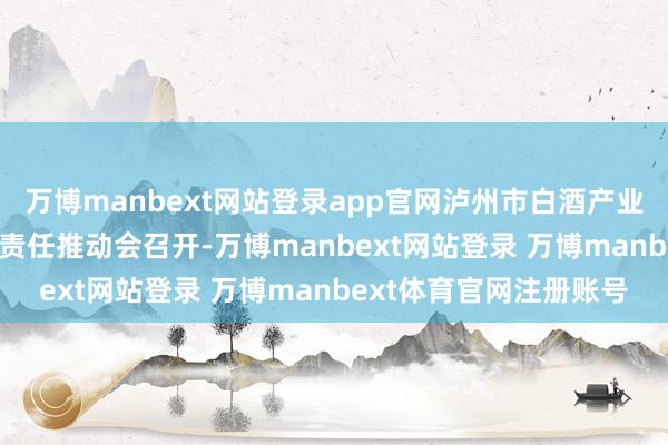 万博manbext网站登录app官网泸州市白酒产业生态链2025年第一次责任推动会召开-万博manbext网站登录 万博manbext体育官网注册账号